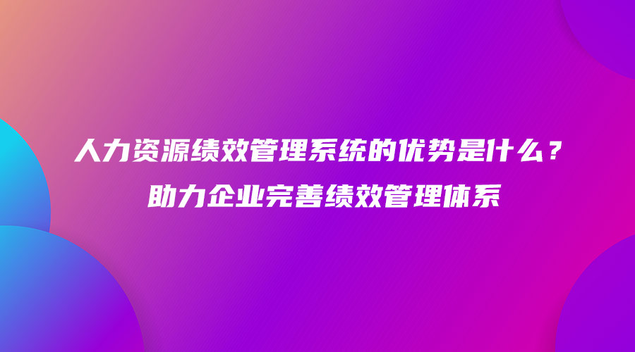 人力资源绩效管理系统的优势是什么？助力企业完善绩效管理体系.jpg