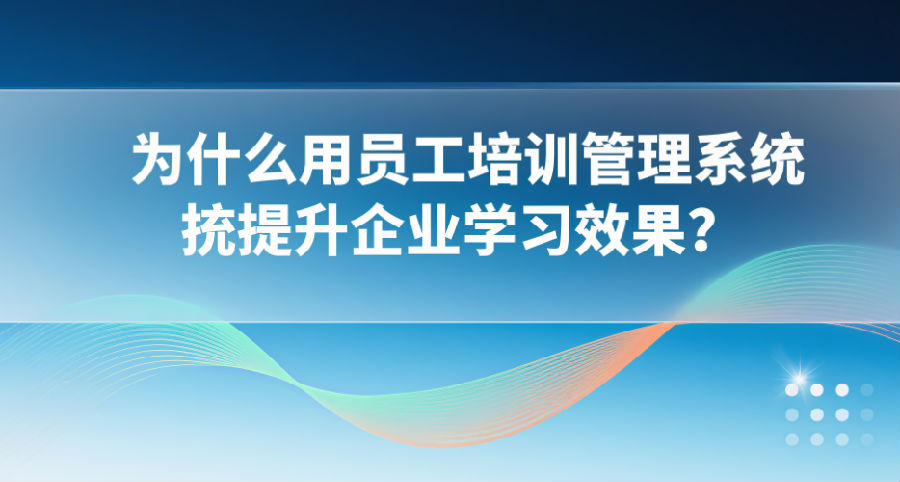 为什么用员工培训管理系统提升企业学习效果