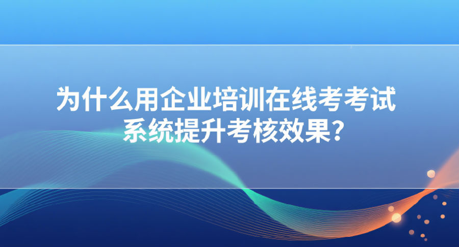 为什么用企业培训在线考试系统提升考核效果